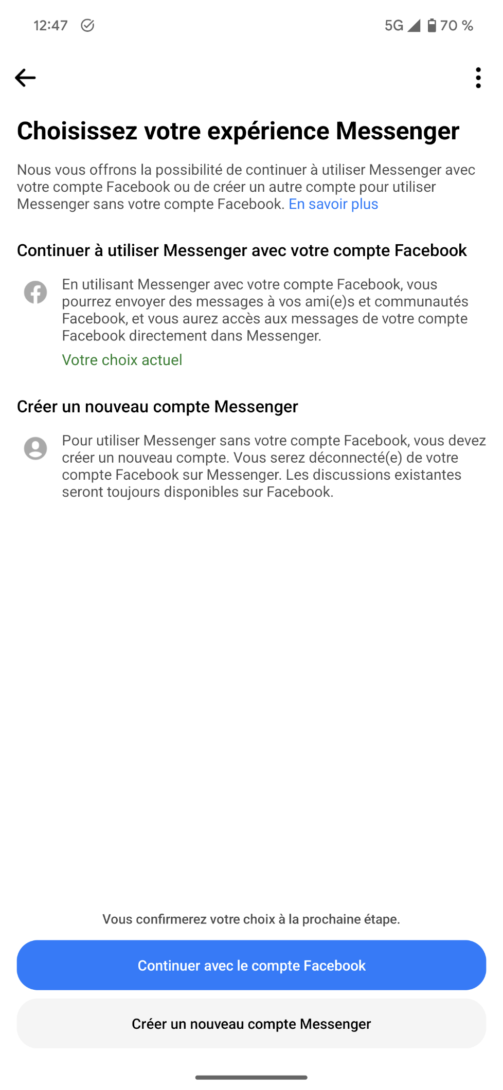 Pop-up plein écran sur Messenger imposant de choisir entre

"Continuer à utiliser Messenger avec votre compte Facebook : En utilisant Messenger avec votre compte Facebook, vous pourrez envoyer des messages à vos ami(e)s et communautés Facebook, et vous aurez accès aux messages de votre compte Facebook directement dans Messenger."

Et

"Créer un nouveau compte Messenger :
Pour utiliser Messenger sans votre compte Facebook, vous devez créer un nouveau compte. Vous serez déconnecté(e) de votre compte Facebook sur Messenger. Les discussions existantes seront toujours disponibles sur Facebook."