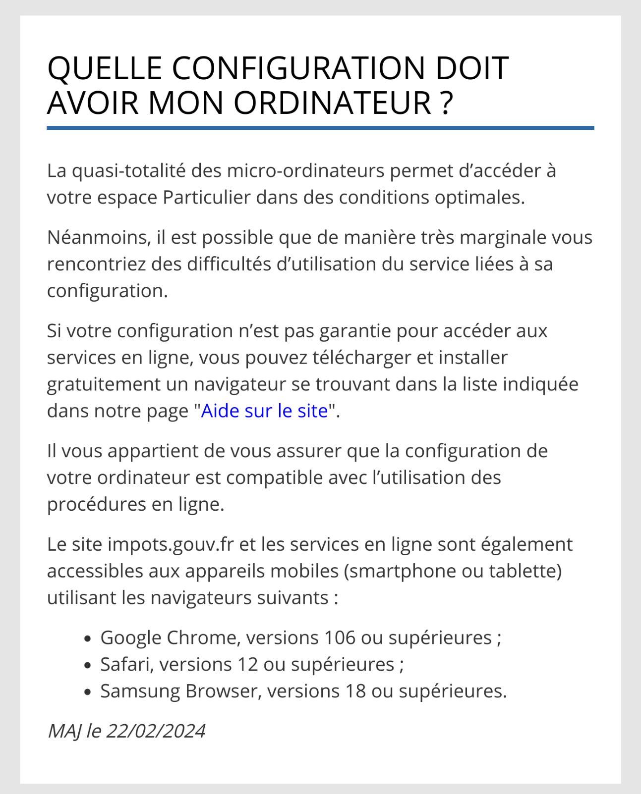 Capture d'écran d'un article d'aide de impots.gouv.fr avec pour tite "Quelle configuration doit avoir mon ordinateur ?"

"La quasi-totalité des micro-ordinateurs permet d’accéder à votre espace Particulier dans des conditions optimales.

Néanmoins, il est possible que de manière très marginale vous rencontriez des difficultés d’utilisation du service liées à sa configuration.

Si votre configuration n’est pas garantie pour accéder aux services en ligne, vous pouvez télécharger et installer gratuitement un navigateur se trouvant dans la liste indiquée dans notre page "Aide sur le site".

Il vous appartient de vous assurer que la configuration de votre ordinateur est compatible avec l’utilisation des procédures en ligne.

Le site impots.gouv.fr et les services en ligne sont également accessibles aux appareils mobiles (smartphone ou tablette) utilisant les navigateurs suivants :

    Google Chrome, versions 106 ou supérieures ;
    Safari, versions 12 ou supérieures ;
    Samsung Browser, versions 18 ou supérieures."