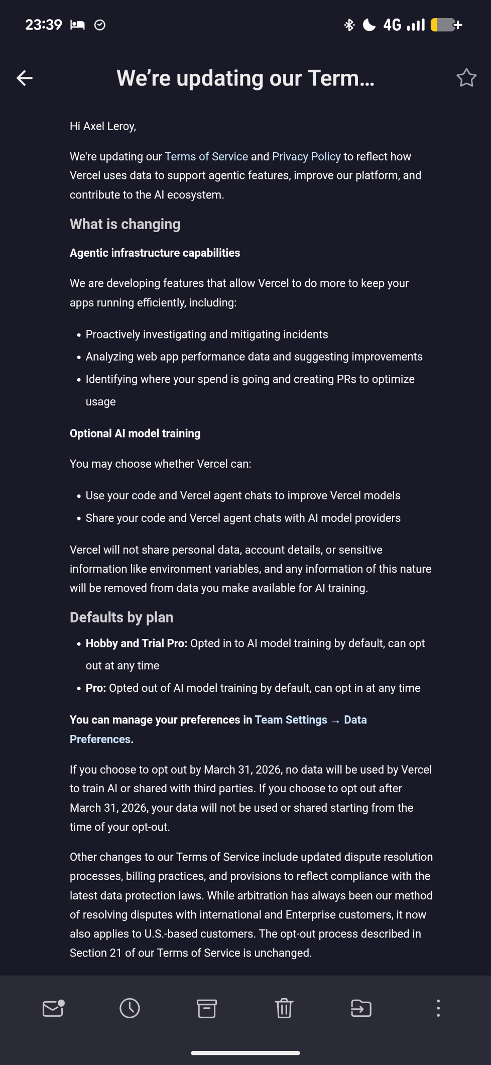 Hi Axel Leroy,

We're updating our Terms of Service and Privacy Policy to reflect how Vercel uses data to support agentic features, improve our platform, and contribute to the AI ecosystem.

What is changing

Agentic infrastructure capabilities

We are developing features that allow Vercel to do more to keep your apps running efficiently, including:

Proactively investigating and mitigating incidents

Analyzing web app performance data and suggesting improvements

Identifying where your spend is going and creating PRs to optimize usage

Optional AI model training

You may choose whether Vercel can:

Use your code and Vercel agent chats to improve Vercel models

Share your code and Vercel agent chats with AI model providers

Vercel will not share personal data, account details, or sensitive information like environment variables, and any information of this nature will be removed from data you make available for AI training.

Defaults by plan

Hobby and Trial Pro: Opted in to AI model training by default, can opt out at any time

Pro: Opted out of AI model training by default, can opt in at any time

You can manage your preferences in Team Settings → Data Preferences.