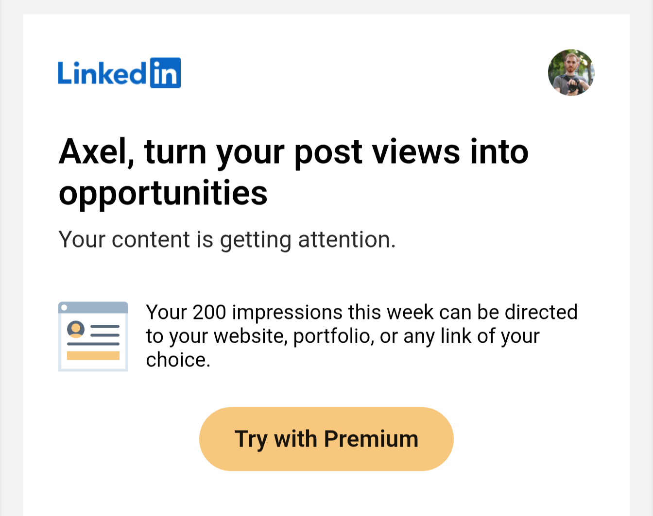 A LinkedIn email that reads:

"Axel, turn your post views into opportunities
Your content is getting attention.


Your 200 impressions this week can be directed to your website, portfolio, or any link of your choice." 

With a "Try with Premium" call to action.